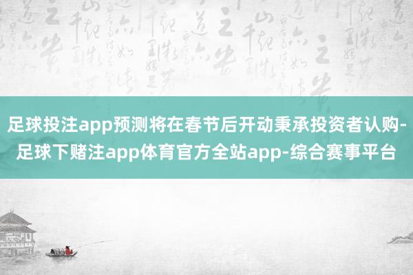 足球投注app预测将在春节后开动秉承投资者认购-足球下赌注app体育官方全站app-综合赛事平台