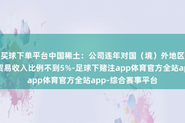 买球下单平台中国稀土：公司连年对国（境）外地区的贸易收入占总贸易收入比例不到5%-足球下赌注app体育官方全站app-综合赛事平台