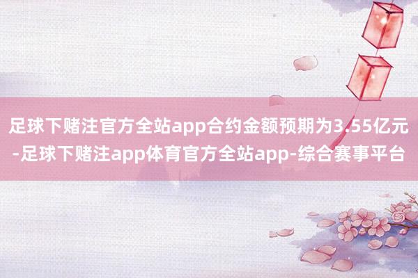足球下赌注官方全站app合约金额预期为3.55亿元-足球下赌注app体育官方全站app-综合赛事平台