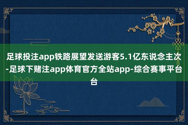 足球投注app铁路展望发送游客5.1亿东说念主次-足球下赌注app体育官方全站app-综合赛事平台