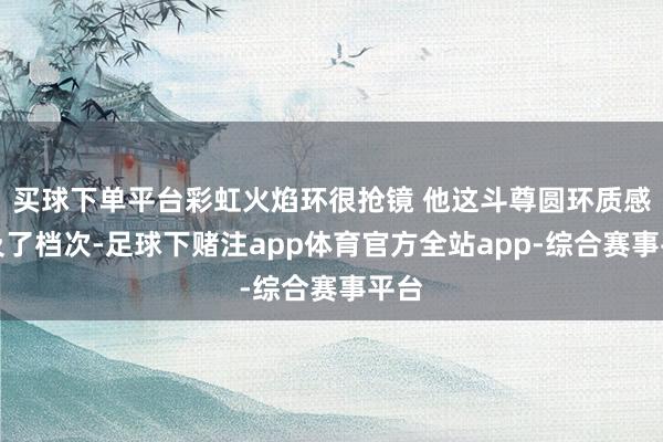买球下单平台彩虹火焰环很抢镜 他这斗尊圆环质感普及了档次-足球下赌注app体育官方全站app-综合赛事平台