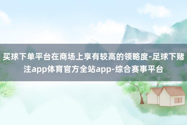 买球下单平台在商场上享有较高的领略度-足球下赌注app体育官方全站app-综合赛事平台
