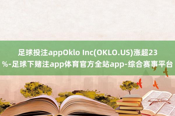 足球投注appOklo Inc(OKLO.US)涨超23%-足球下赌注app体育官方全站app-综合赛事平台