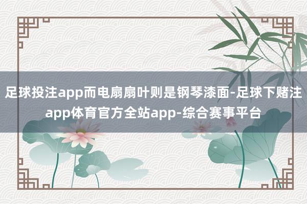 足球投注app而电扇扇叶则是钢琴漆面-足球下赌注app体育官方全站app-综合赛事平台