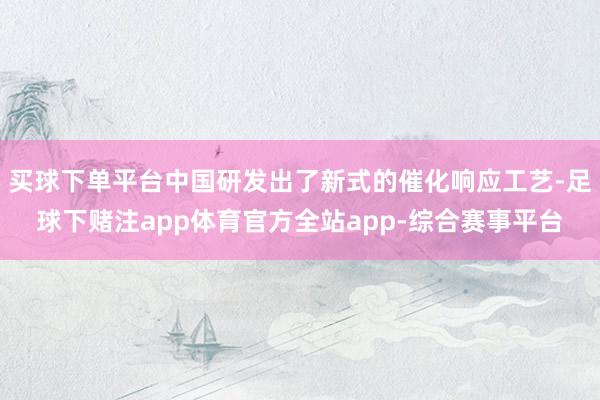 买球下单平台中国研发出了新式的催化响应工艺-足球下赌注app体育官方全站app-综合赛事平台
