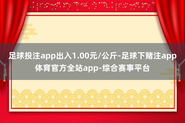 足球投注app出入1.00元/公斤-足球下赌注app体育官方全站app-综合赛事平台