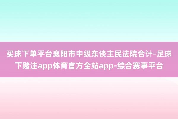买球下单平台　　襄阳市中级东谈主民法院合计-足球下赌注app体育官方全站app-综合赛事平台