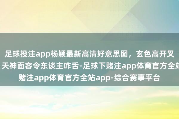 足球投注app杨颖最新高清好意思图，玄色高开叉长裙优雅迷东谈主，天神面容令东谈主咋舌-足球下赌注app体育官方全站app-综合赛事平台