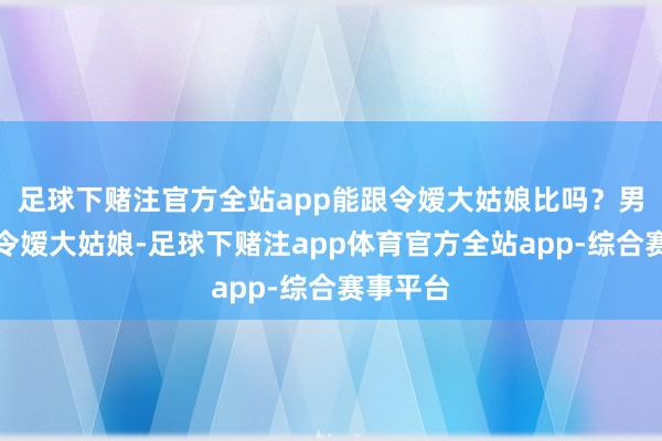 足球下赌注官方全站app能跟令嫒大姑娘比吗？男主不爱令嫒大姑娘-足球下赌注app体育官方全站app-综合赛事平台