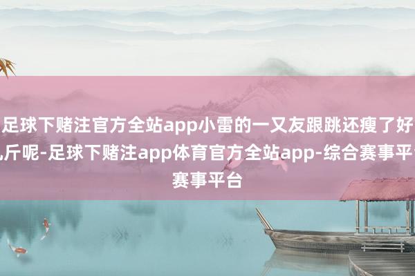 足球下赌注官方全站app小雷的一又友跟跳还瘦了好几斤呢-足球下赌注app体育官方全站app-综合赛事平台
