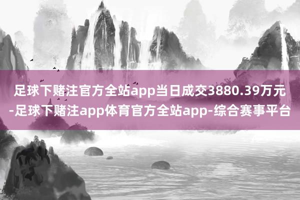 足球下赌注官方全站app当日成交3880.39万元-足球下赌注app体育官方全站app-综合赛事平台