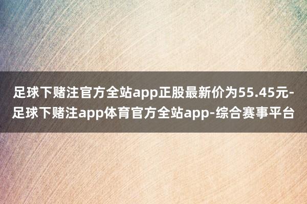 足球下赌注官方全站app正股最新价为55.45元-足球下赌注app体育官方全站app-综合赛事平台