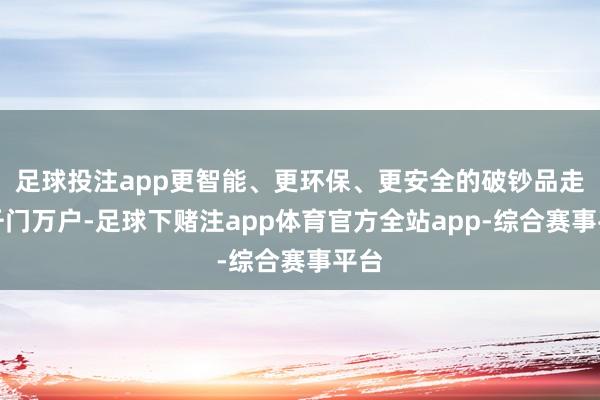 足球投注app更智能、更环保、更安全的破钞品走进千门万户-足球下赌注app体育官方全站app-综合赛事平台