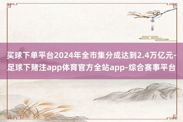 买球下单平台2024年全市集分成达到2.4万亿元-足球下赌注app体育官方全站app-综合赛事平台