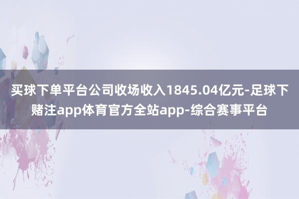 买球下单平台公司收场收入1845.04亿元-足球下赌注app体育官方全站app-综合赛事平台