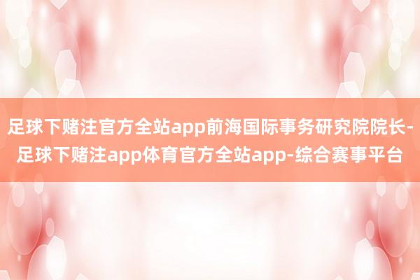 足球下赌注官方全站app前海国际事务研究院院长-足球下赌注app体育官方全站app-综合赛事平台