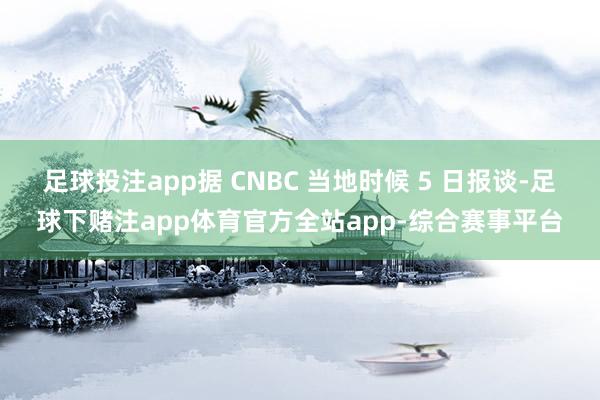 足球投注app据 CNBC 当地时候 5 日报谈-足球下赌注app体育官方全站app-综合赛事平台