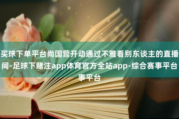 买球下单平台尚国营开动通过不雅看别东谈主的直播间-足球下赌注app体育官方全站app-综合赛事平台