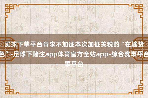 买球下单平台　　肯求不加征本次加征关税的“在途货色”-足球下赌注app体育官方全站app-综合赛事平台
