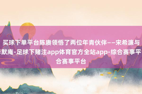 买球下单平台陈赓领悟了两位年青伙伴——宋希濂与李默庵-足球下赌注app体育官方全站app-综合赛事平台