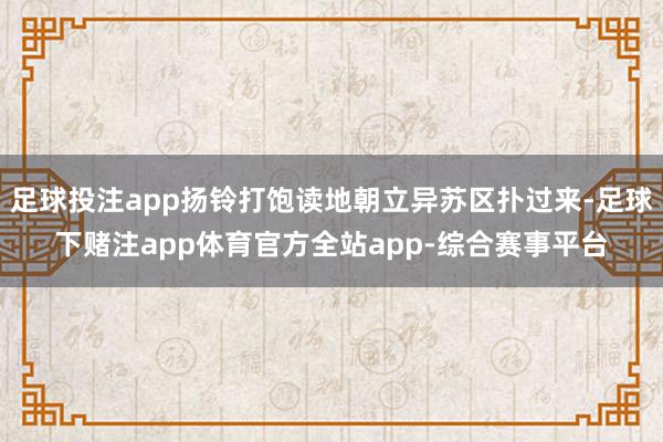 足球投注app扬铃打饱读地朝立异苏区扑过来-足球下赌注app体育官方全站app-综合赛事平台