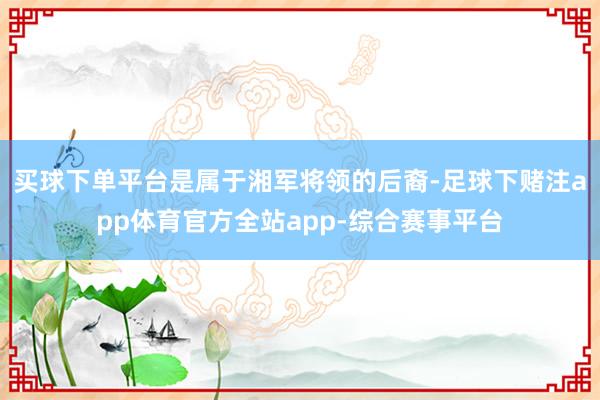 买球下单平台是属于湘军将领的后裔-足球下赌注app体育官方全站app-综合赛事平台