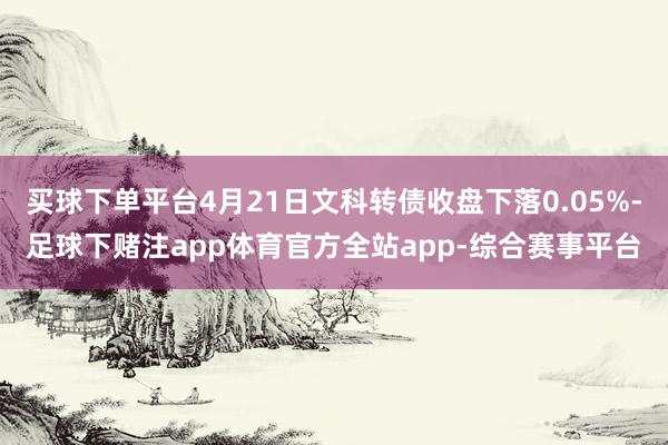 买球下单平台4月21日文科转债收盘下落0.05%-足球下赌注app体育官方全站app-综合赛事平台