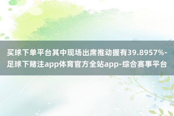 买球下单平台其中现场出席推动握有39.8957%-足球下赌注app体育官方全站app-综合赛事平台