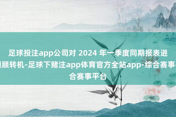 足球投注app公司对 2024 年一季度同期报表进行回顾转机-足球下赌注app体育官方全站app-综合赛事平台