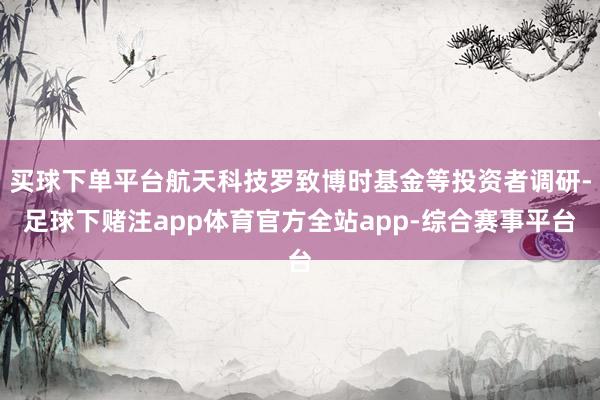 买球下单平台航天科技罗致博时基金等投资者调研-足球下赌注app体育官方全站app-综合赛事平台