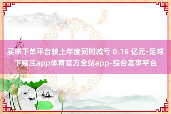 买球下单平台较上年度同时减亏 0.16 亿元-足球下赌注app体育官方全站app-综合赛事平台