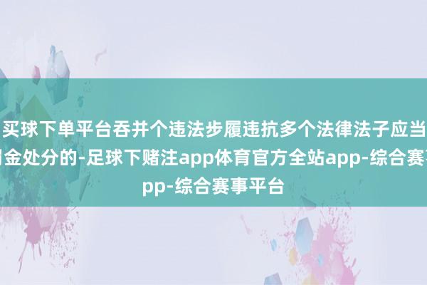 买球下单平台吞并个违法步履违抗多个法律法子应当给以罚金处分的-足球下赌注app体育官方全站app-综合赛事平台