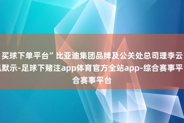 买球下单平台”比亚迪集团品牌及公关处总司理李云飞默示-足球下赌注app体育官方全站app-综合赛事平台
