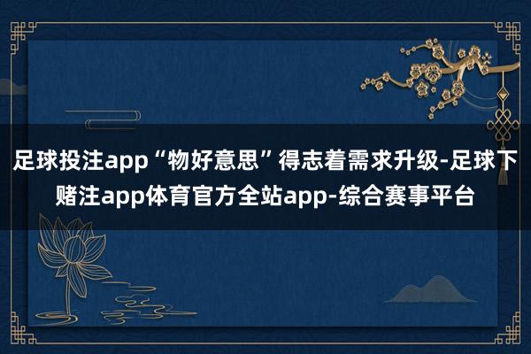 足球投注app“物好意思”得志着需求升级-足球下赌注app体育官方全站app-综合赛事平台