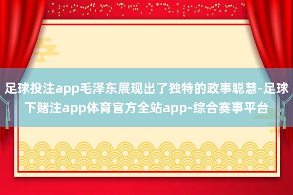足球投注app毛泽东展现出了独特的政事聪慧-足球下赌注app体育官方全站app-综合赛事平台