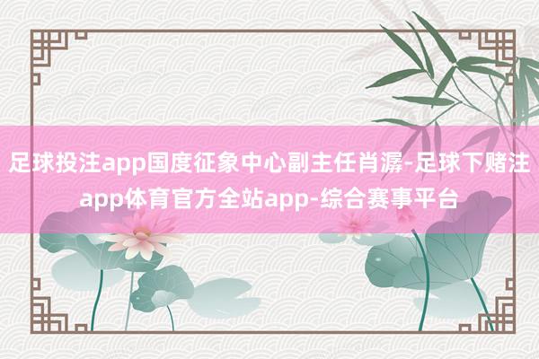 足球投注app国度征象中心副主任肖潺-足球下赌注app体育官方全站app-综合赛事平台