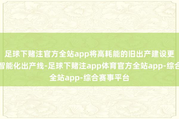 足球下赌注官方全站app将高耗能的旧出产建设更换成新的智能化出产线-足球下赌注app体育官方全站app-综合赛事平台