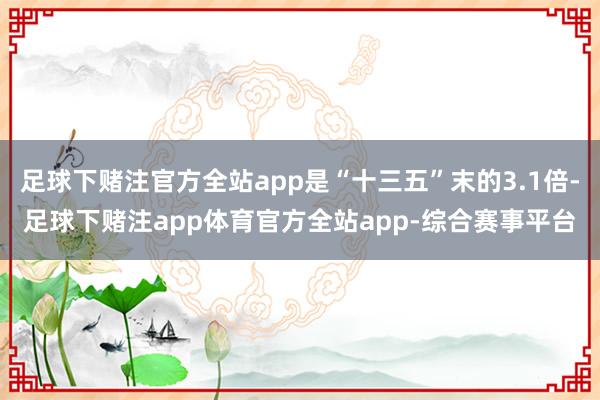足球下赌注官方全站app是“十三五”末的3.1倍-足球下赌注app体育官方全站app-综合赛事平台