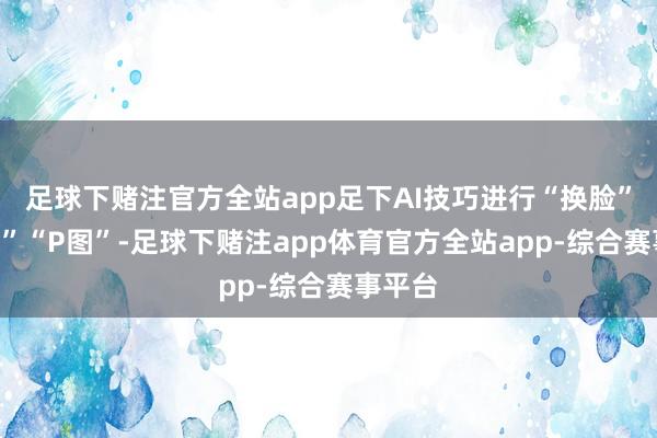 足球下赌注官方全站app足下AI技巧进行“换脸”“换声”“P图”-足球下赌注app体育官方全站app-综合赛事平台