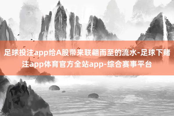 足球投注app给A股带来联翩而至的流水-足球下赌注app体育官方全站app-综合赛事平台