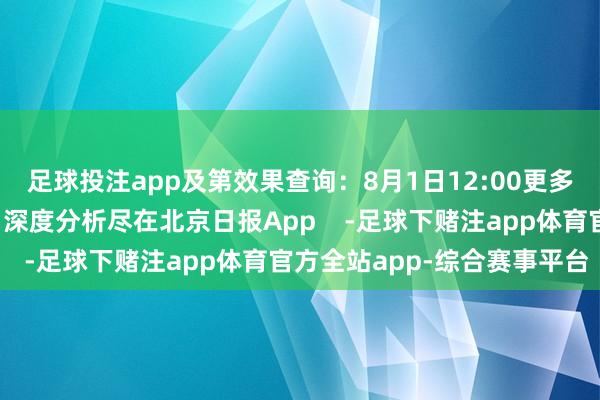 足球投注app及第效果查询：8月1日12:00更多热门速报、巨擘资讯、深度分析尽在北京日报App    -足球下赌注app体育官方全站app-综合赛事平台