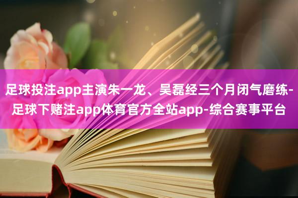 足球投注app主演朱一龙、吴磊经三个月闭气磨练-足球下赌注app体育官方全站app-综合赛事平台