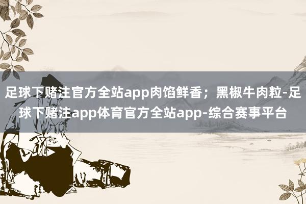 足球下赌注官方全站app肉馅鲜香；黑椒牛肉粒-足球下赌注app体育官方全站app-综合赛事平台