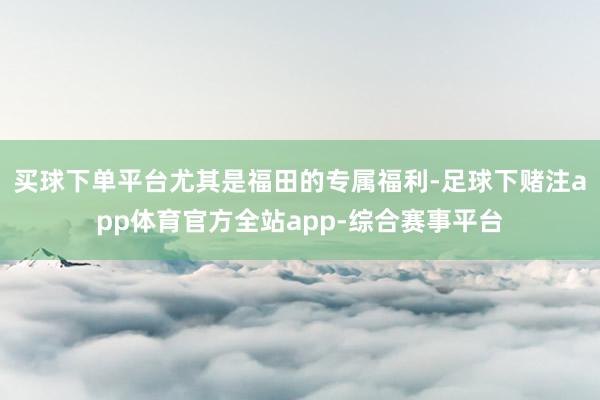 买球下单平台尤其是福田的专属福利-足球下赌注app体育官方全站app-综合赛事平台