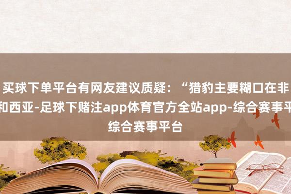 买球下单平台有网友建议质疑：“猎豹主要糊口在非洲和西亚-足球下赌注app体育官方全站app-综合赛事平台