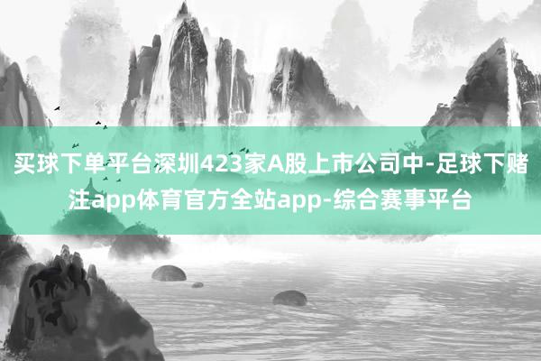 买球下单平台深圳423家A股上市公司中-足球下赌注app体育官方全站app-综合赛事平台