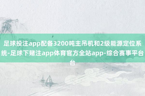 足球投注app配备3200吨主吊机和2级能源定位系统-足球下赌注app体育官方全站app-综合赛事平台