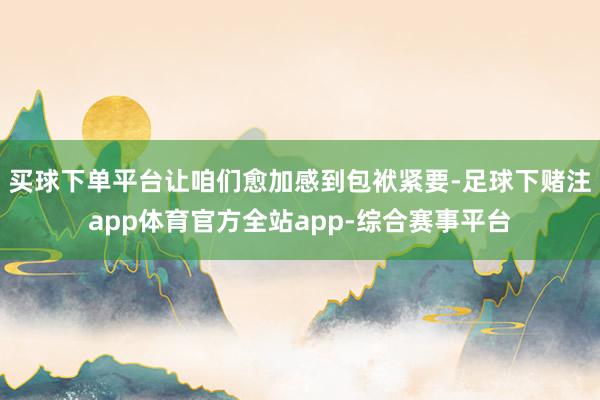 买球下单平台让咱们愈加感到包袱紧要-足球下赌注app体育官方全站app-综合赛事平台