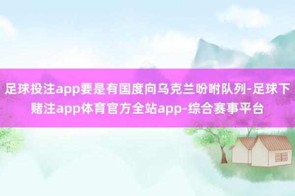 足球投注app要是有国度向乌克兰吩咐队列-足球下赌注app体育官方全站app-综合赛事平台