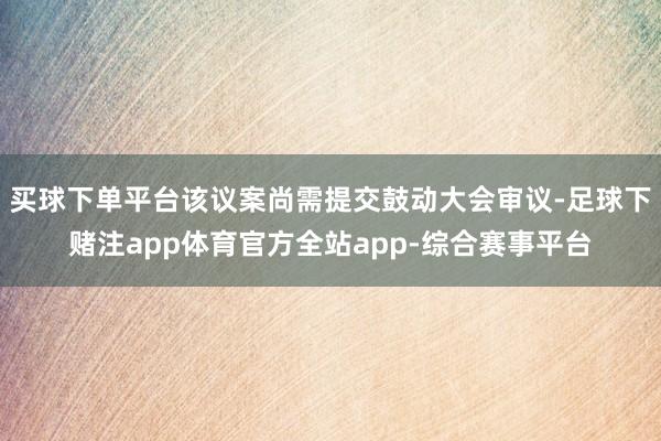买球下单平台该议案尚需提交鼓动大会审议-足球下赌注app体育官方全站app-综合赛事平台